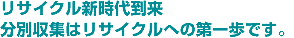 リサイクル新時代到来 分別収集はリサイクルへの第一歩です。